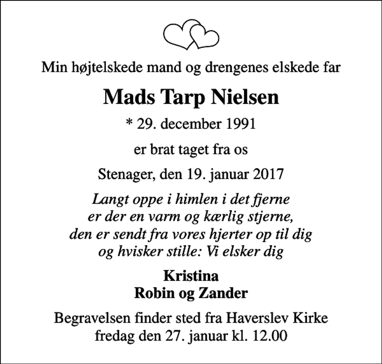 <p>Min højtelskede mand og drengenes elskede far<br />Mads Tarp Nielsen<br />* 29. december 1991<br />er brat taget fra os<br />Stenager, den 19. januar 2017<br />Langt oppe i himlen i det fjerne er der en varm og kærlig stjerne, den er sendt fra vores hjerter op til dig og hvisker stille: Vi elsker dig<br />Kristina Robin og Zander<br />Begravelsen finder sted fra Haverslev Kirke fredag den 27. januar kl. 12.00</p>