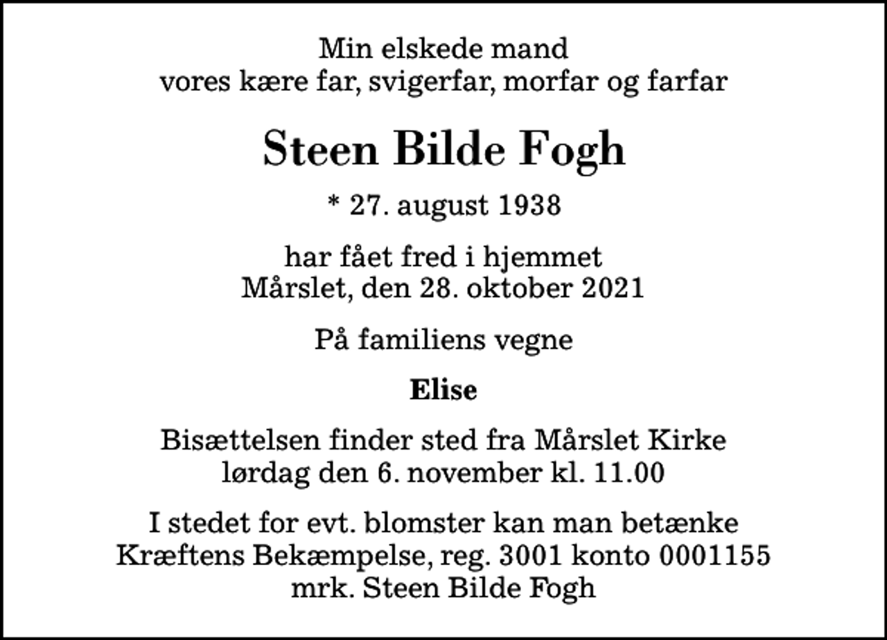 <p>Min elskede mand vores kære far, svigerfar, morfar og farfar<br />Steen Bilde Fogh<br />* 27. august 1938<br />har fået fred i hjemmet Mårslet, den 28. oktober 2021<br />På familiens vegne<br />Elise<br />Bisættelsen finder sted fra Mårslet Kirke lørdag den 6. november kl. 11.00<br />I stedet for evt. blomster kan man betænke<br />Kræftens Bekæmpelse reg.3001konto0001155mrk. Steen Bilde<br />Fogh</p>