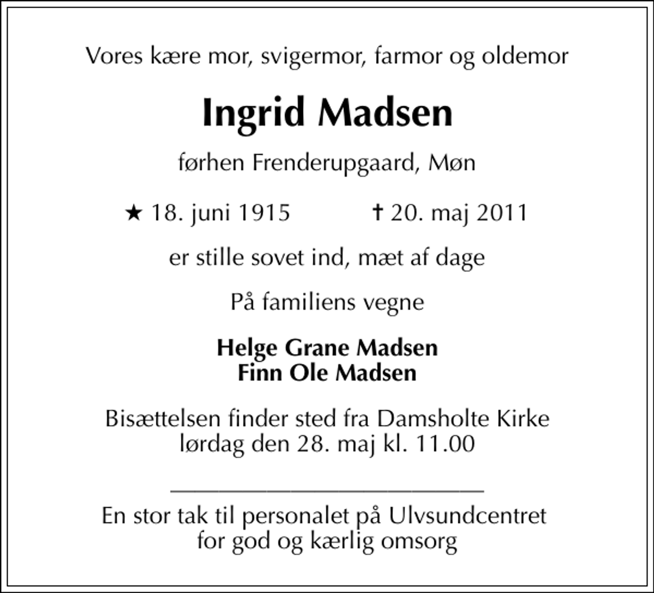 <p>Vores kære mor, svigermor, farmor og oldemor<br />Ingrid Madsen<br />førhen Frenderupgaard, Møn<br />* 18. juni 1915 ✝ 20. maj 2011<br />er stille sovet ind, mæt af dage<br />På familiens vegne<br />Helge Grane Madsen Finn Ole Madsen<br />Bisættelsen finder sted fra Damsholte Kirke lørdag den 28. maj kl. 11.00<br />En stor tak til personalet på Ulvsundcentret for god og kærlig omsorg</p>