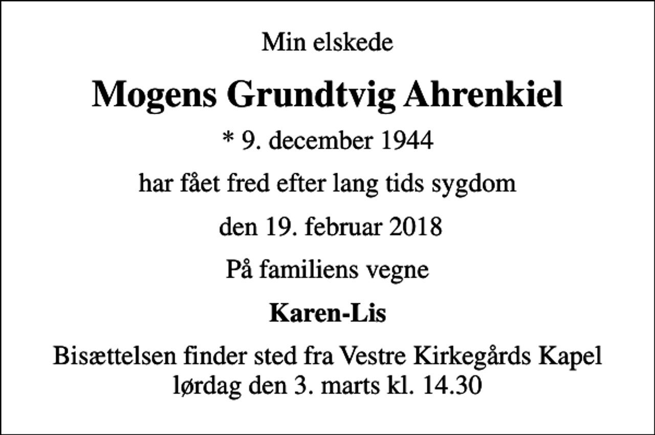 <p>Min elskede<br />Mogens Grundtvig Ahrenkiel<br />* 9. december 1944<br />har fået fred efter lang tids sygdom<br />den 19. februar 2018<br />På familiens vegne<br />Karen-Lis<br />Bisættelsen finder sted fra Vestre Kirkegårds Kapel lørdag den 3. marts kl. 14.30</p>