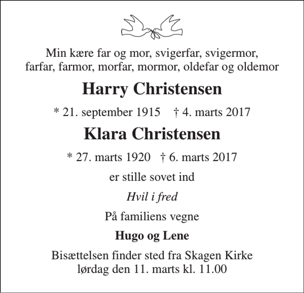 <p>Min kære far og mor, svigerfar, svigermor, farfar, farmor, morfar, mormor, oldefar og oldemor<br />Harry Christensen<br />* 21. september 1915 † 4. marts 2017<br />Klara Christensen<br />* 27. marts 1920 † 6. marts 2017<br />er stille sovet ind<br />Hvil i fred<br />På familiens vegne<br />Hugo og Lene<br />Bisættelsen finder sted fra Skagen Kirke lørdag den 11. marts kl. 11.00</p>