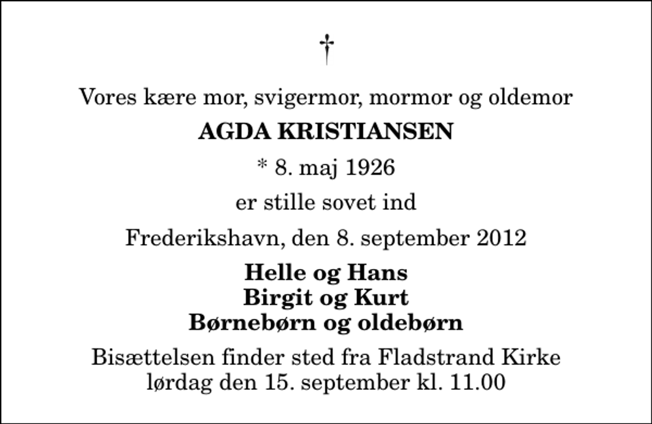 <p>Vores kære mor, svigermor, mormor og oldemor<br />Agda Kristiansen<br />* 8. maj 1926<br />er stille sovet ind<br />Frederikshavn, den 8. september 2012<br />Helle og Hans Birgit og Kurt Børnebørn og oldebørn<br />Bisættelsen finder sted fra Fladstrand Kirke lørdag den 15. september kl. 11.00</p>
