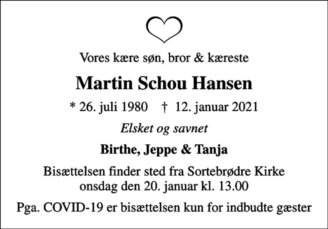 <p>Vores kære søn, bror &amp; kæreste<br />Martin Schou Hansen<br />* 26. juli 1980 ✝ 12. januar 2021<br />Elsket og savnet<br />Birthe, Jeppe &amp; Tanja<br />Bisættelsen finder sted fra Sortebrødre Kirke onsdag den 20. januar kl. 13.00<br />Pga. COVID-19 er bisættelsen kun for indbudte gæster</p>