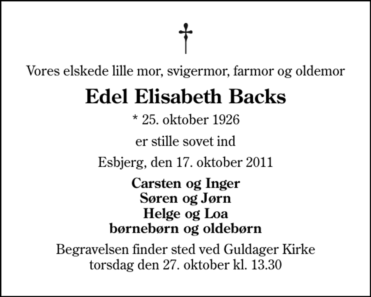<p>Vores elskede lille mor, svigermor, farmor og oldemor<br />Edel Elisabeth Backs<br />* 25. oktober 1926<br />er stille sovet ind<br />Esbjerg, den 17. oktober 2011<br />Carsten og Inger Søren og Jørn Helge og Loa børnebørn og oldebørn<br />Begravelsen finder sted ved Guldager Kirke torsdag den 27. oktober kl. 13.30</p>