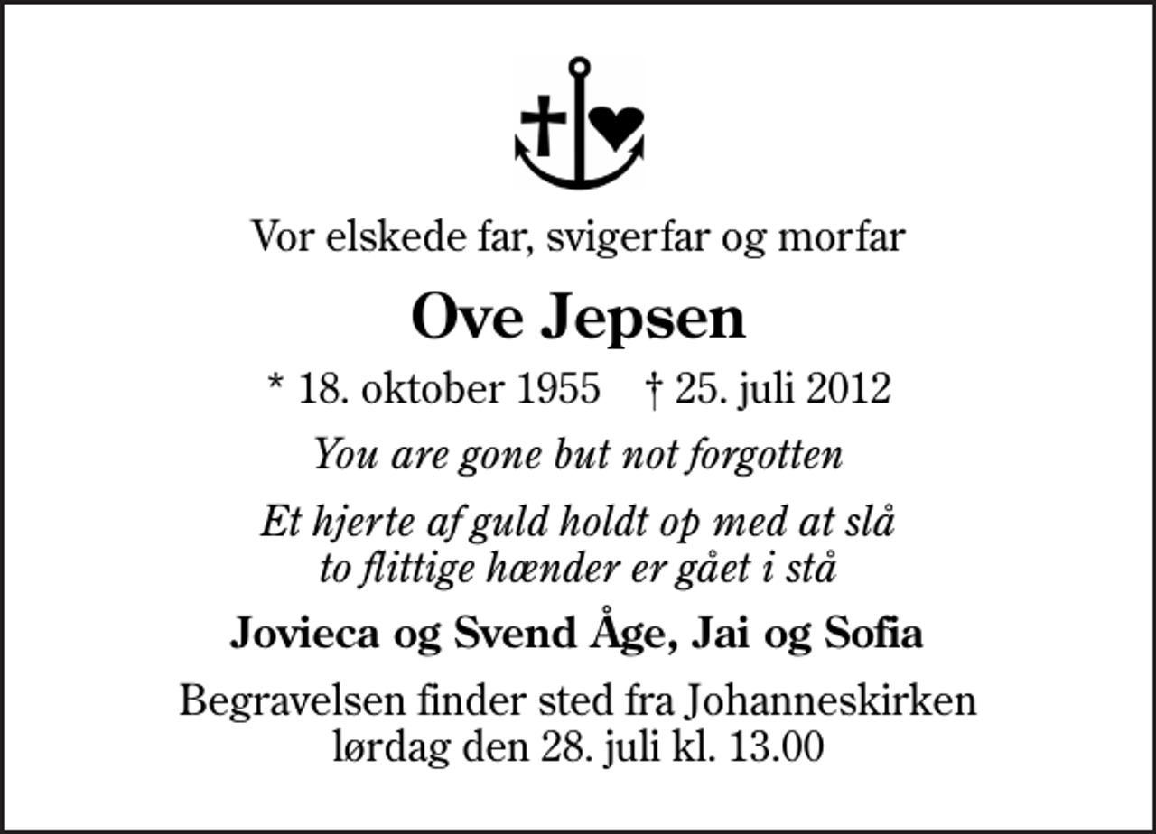 <p>Vor elskede far, svigerfar og morfar<br />Ove Jepsen<br />* 18. oktober 1955 ✝ 25. juli 2012<br />You are gone but not forgotten<br />Et hjerte af guld holdt op med at slå to flittige hænder er gået i stå<br />Jovieca og Svend Åge, Jai og Sofia<br />Begravelsen finder sted fra Johanneskirken lørdag den 28. juli kl. 13.00</p>