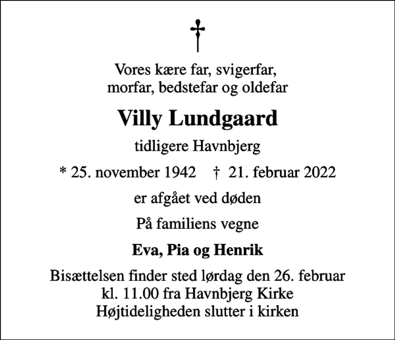 <p>Vores kære far, svigerfar, morfar, bedstefar og oldefar<br />Villy Lundgaard<br />tidligere Havnbjerg<br />* 25. november 1942 ✝ 21. februar 2022<br />er afgået ved døden<br />På familiens vegne<br />Eva, Pia og Henrik<br />Bisættelsen finder sted lørdag den 26. februar kl. 11.00 fra Havnbjerg Kirke Højtideligheden slutter i kirken</p>