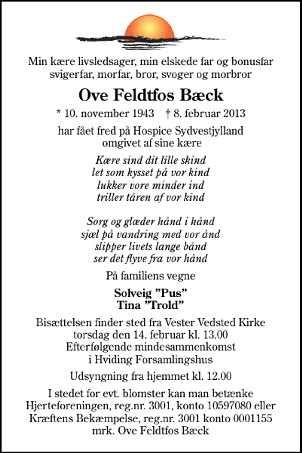 <p>Min kære livsledsager, min elskede far og bonusfar svigerfar, morfar, bror, svoger og morbror<br />Ove Feldtfos Bæck<br />* 10. november 1943 ✝ 8. februar 2013<br />har fået fred på Hospice Sydvestjylland omgivet af sine kære<br />Kære sind dit lille skind let som kysset på vor kind lukker vore minder ind triller tåren af vor kind Sorg og glæder hånd i hånd sjæl på vandring med vor ånd slipper livets lange bånd ser det flyve fra vor hånd<br />På familiens vegne<br />Solveig Pus Tina Trold<br />Bisættelsen finder sted fra Vester Vedsted Kirke torsdag den 14. februar kl. 13.00 Efterfølgende mindesammenkomst i Hviding Forsamlingshus<br />Udsyngning fra hjemmet kl. 12.00<br />I stedet for evt. blomster kan man betænke Hjerteforeningen, reg.nr. 3001, konto 10597080 eller Kræftens Bekæmpelse, reg.nr. 3001 konto 0001155 mrk. Ove Feldtfos Bæck</p>
