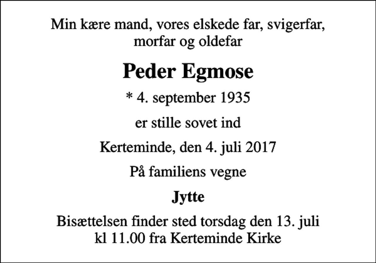 <p>Min kære mand, vores elskede far, svigerfar, morfar og oldefar<br />Peder Egmose<br />* 4. september 1935<br />er stille sovet ind<br />Kerteminde, den 4. juli 2017<br />På familiens vegne<br />Jytte<br />Bisættelsen finder sted torsdag den 13. juli kl 11.00 fra Kerteminde Kirke</p>