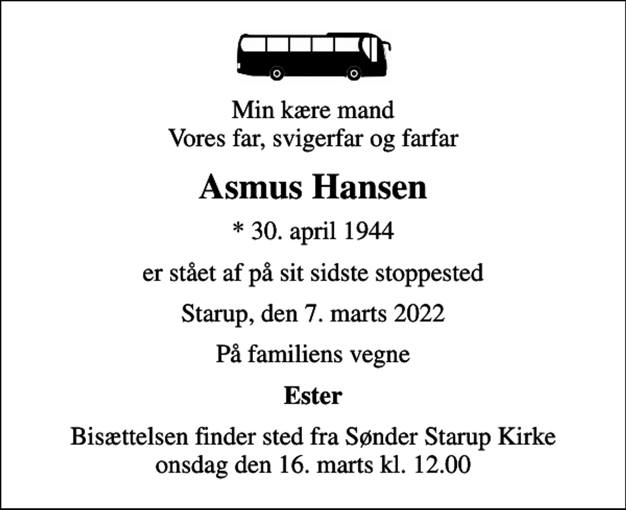 <p>Min kære mand Vores far, svigerfar og farfar<br />Asmus Hansen<br />* 30. april 1944<br />er stået af på sit sidste stoppested<br />Starup, den 7. marts 2022<br />På familiens vegne<br />Ester<br />Bisættelsen finder sted fra Sønder Starup Kirke onsdag den 16. marts kl. 12.00</p>