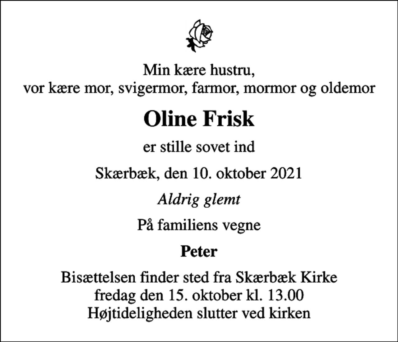 <p>Min kære hustru, vor kære mor, svigermor, farmor, mormor og oldemor<br />Oline Frisk<br />er stille sovet ind<br />Skærbæk, den 10. oktober 2021<br />Aldrig glemt<br />På familiens vegne<br />Peter<br />Bisættelsen finder sted fra Skærbæk Kirke fredag den 15. oktober kl. 13.00 Højtideligheden slutter ved kirken</p>