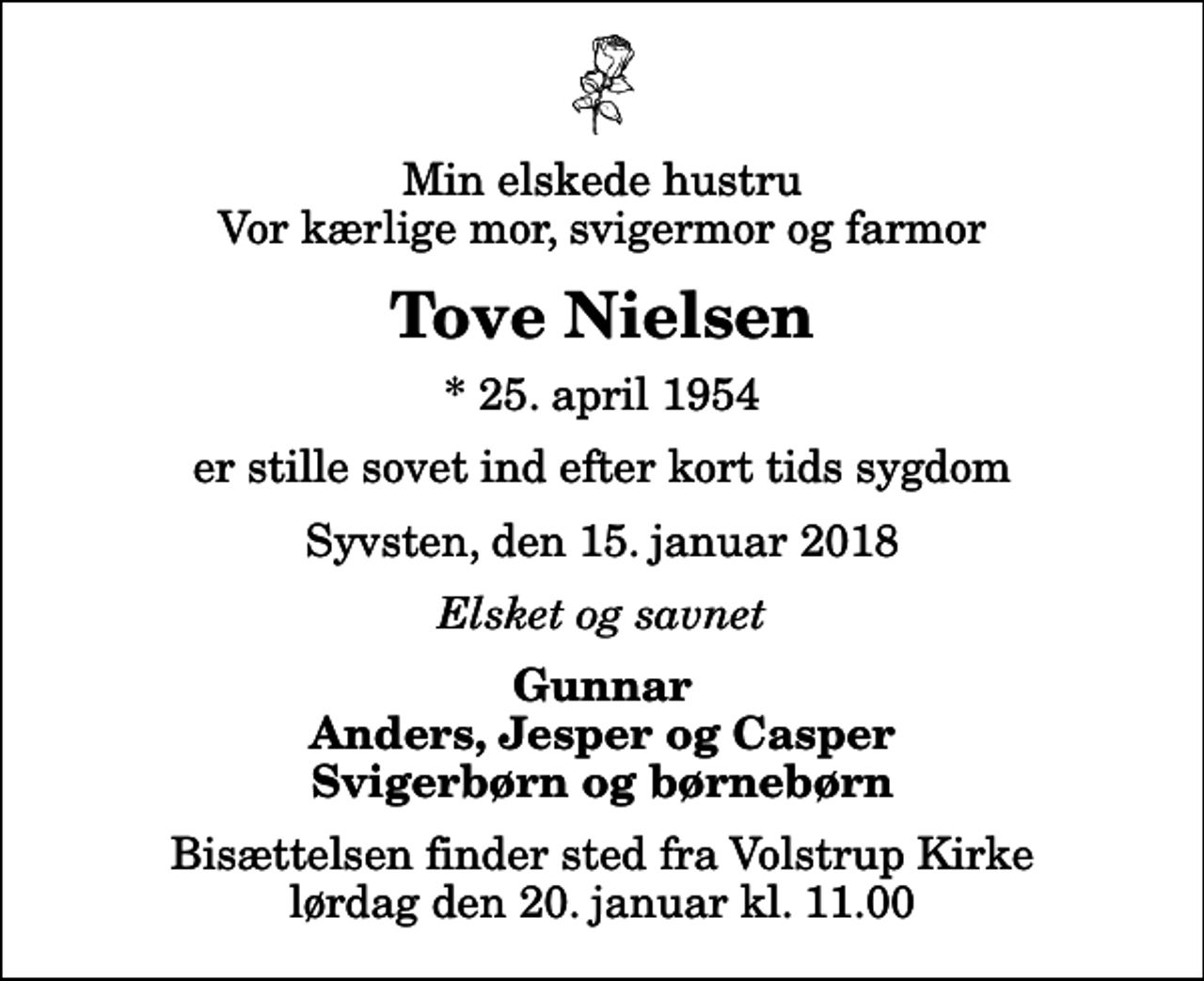 <p>Min elskede hustru Vor kærlige mor, svigermor og farmor<br />Tove Nielsen<br />* 25. april 1954<br />er stille sovet ind efter kort tids sygdom<br />Syvsten, den 15. januar 2018<br />Elsket og savnet<br />Gunnar Anders, Jesper og Casper Svigerbørn og børnebørn<br />Bisættelsen finder sted fra Volstrup Kirke lørdag den 20. januar kl. 11.00</p>