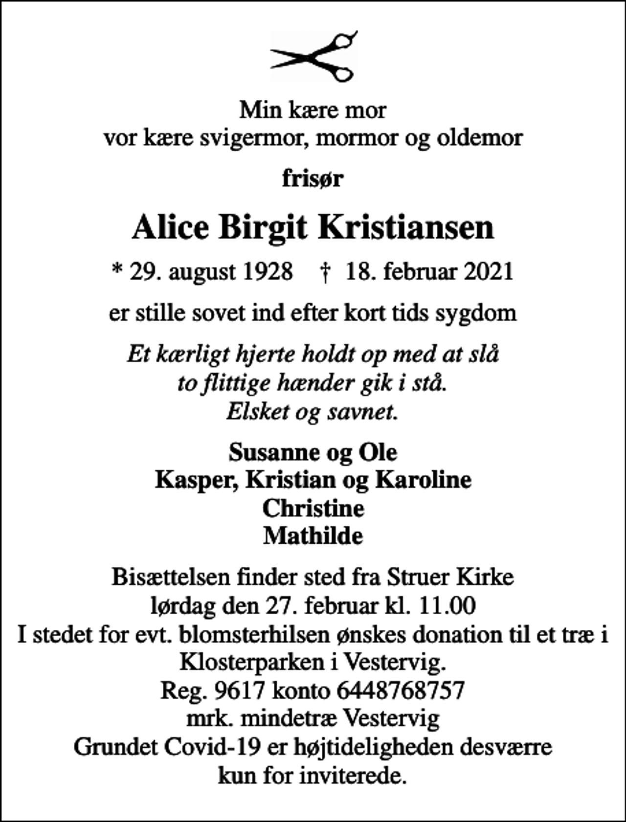 <p>Min kære mor vor kære svigermor, mormor og oldemor<br />frisør<br />Alice Birgit Kristiansen<br />* 29. august 1928 ✝ 18. februar 2021<br />er stille sovet ind efter kort tids sygdom<br />Et kærligt hjerte holdt op med at slå to flittige hænder gik i stå. Elsket og savnet.<br />Susanne og Ole Kasper, Kristian og Karoline Christine Mathilde<br />Bisættelsen finder sted fra Struer Kirke lørdag den 27. februar kl. 11.00 I stedet for evt. blomsterhilsen ønskes donation til et træ i Klosterparken i Vestervig. Reg. 9617 konto 6448768757 mrk. mindetræ Vestervig Grundet Covid-19 er højtideligheden desværre kun for inviterede.</p>