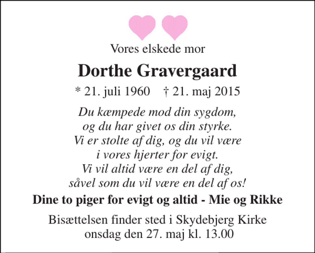 <p>Vores elskede mor<br />Dorthe Gravergaard<br />* 21. juli 1960 ✝ 21. maj 2015<br />Du kæmpede mod din sygdom og du har givet os din styrke. Vi er stolte af dig og du vil være i vores hjerter for evigt. Vi vil altid være en del af dig såvel som du vil være en del af os!<br />Dine to piger for evigt og altid - Mie og Rikke</p>