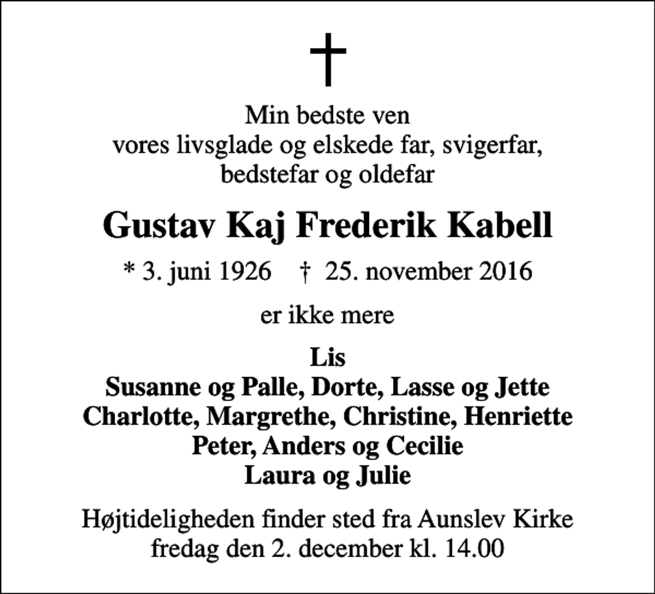 <p>Min bedste ven vores livsglade og elskede far, svigerfar, bedstefar og oldefar<br />Gustav Kaj Frederik Kabell<br />* 3. juni 1926 ✝ 25. november 2016<br />er ikke mere<br />Lis Susanne og Palle, Dorte, Lasse og Jette Charlotte, Margrethe, Christine, Henriette Peter, Anders og Cecilie Laura og Julie<br />Højtideligheden finder sted fra Aunslev Kirke fredag den 2. december kl. 14.00</p>
