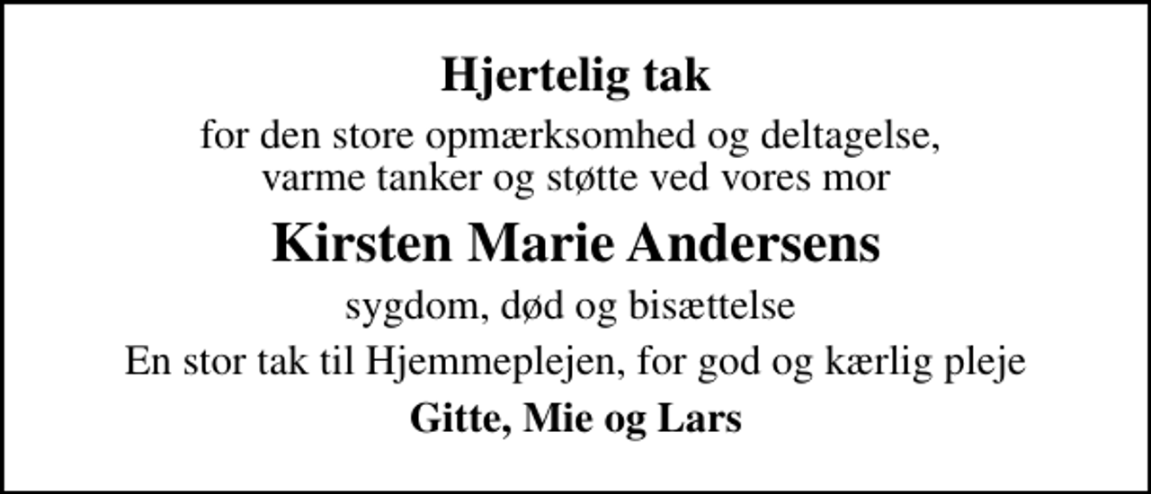 <p>Hjertelig tak<br />for den store opmærksomhed og deltagelse, varme tanker og støtte ved vores mor<br />Kirsten Marie Andersens<br />sygdom, død og bisættelse<br />En stor tak til Hjemmeplejen, for god og kærlig pleje<br />Gitte, Mie og Lars</p>