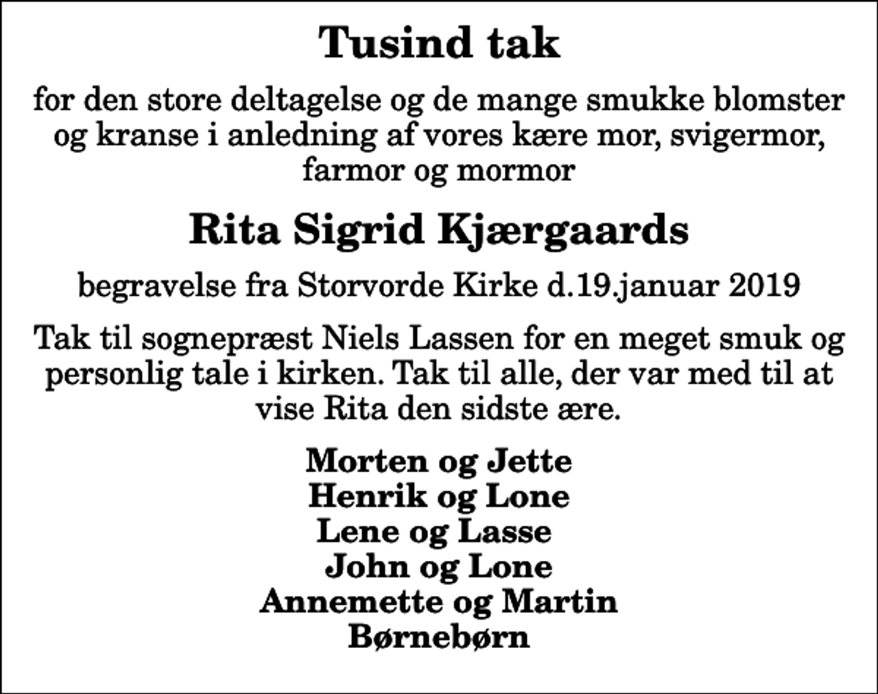 <p>Tusind tak<br />for den store deltagelse og de mange smukke blomster og kranse i anledning af vores kære mor, svigermor, farmor og mormor<br />Rita Sigrid Kjærgaards<br />begravelse fra Storvorde Kirke d.19.januar 2019<br />Tak til sognepræst Niels Lassen for en meget smuk og personlig tale i kirken. Tak til alle, der var med til at vise Rita den sidste ære.<br />Morten og Jette Henrik og Lone Lene og Lasse John og Lone Annemette og Martin Børnebørn</p>