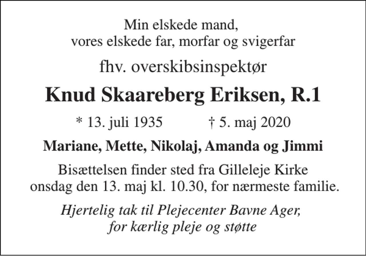 <p>Min elskede mand, vores elskede far, morfar og svigerfar<br />fhv. overskibsinspektør<br />Knud Skaareberg Eriksen, R.1<br />*​ 13. juli 1935​ ✝​ 5. maj 2020<br />Mariane, Mette, Nikolaj, Amanda og Jimmi<br />Bisættelsen finder sted fra Gilleleje Kirke onsdag den 13. maj kl. 10.30, for nærmeste familie.<br />Hjertelig tak til Plejecenter Bavne Ager, for kærlig pleje og støtte</p>