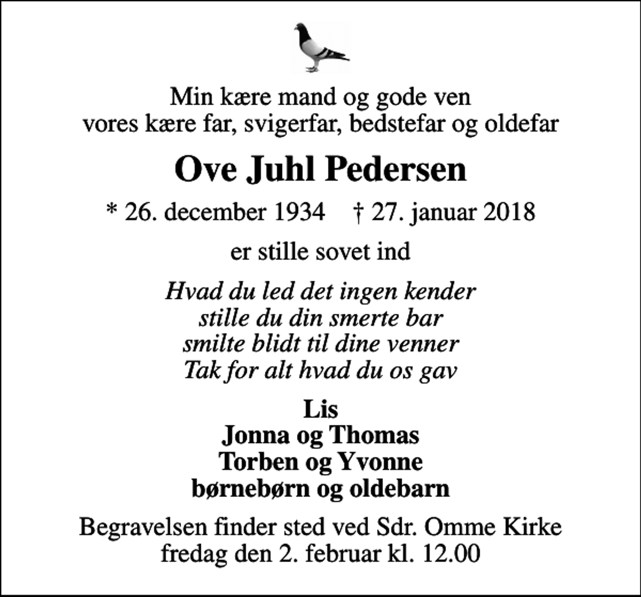<p>Min kære mand og gode ven vores kære far, svigerfar, bedstefar og oldefar<br />Ove Juhl Pedersen<br />* 26. december 1934 ✝ 27. januar 2018<br />er stille sovet ind<br />Hvad du led det ingen kender stille du din smerte bar smilte blidt til dine venner Tak for alt hvad du os gav<br />Lis Jonna og Thomas Torben og Yvonne børnebørn og oldebarn<br />Begravelsen finder sted ved Sdr. Omme Kirke fredag den 2. februar kl. 12.00</p>