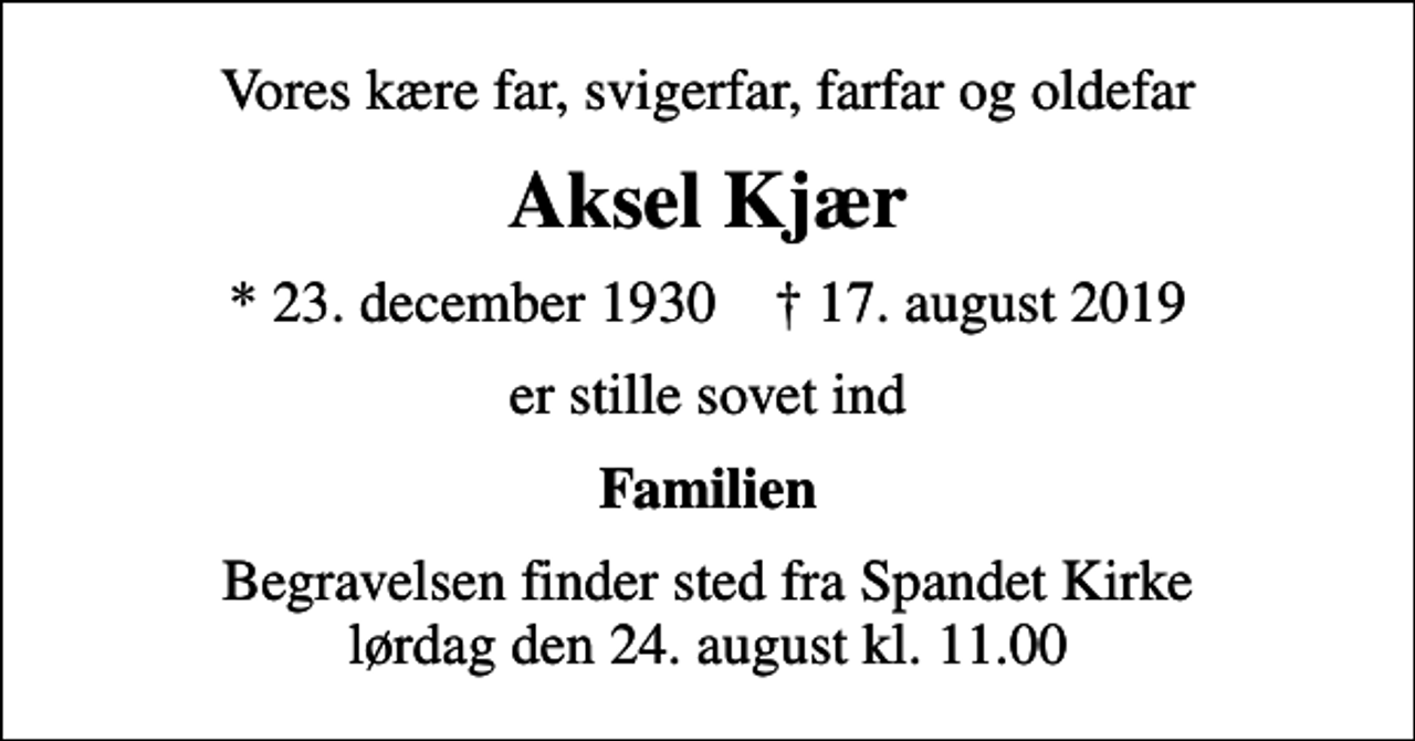 <p>Vores kære far, svigerfar, farfar og oldefar<br />Aksel Kjær<br />* 23. december 1930 ✝ 17. august 2019<br />er stille sovet ind<br />Familien<br />Begravelsen finder sted fra Spandet Kirke lørdag den 24. august kl. 11.00</p>