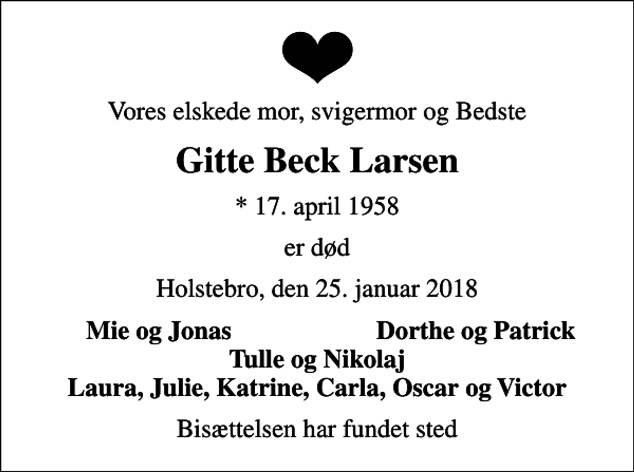 <p>Vores elskede mor, svigermor og Bedste<br />Gitte Beck Larsen<br />* 17. april 1958<br />er død<br />Holstebro, den 25. januar 2018<br />Mie og Jonas<br />Dorthe og Patrick<br />Bisættelsen har fundet sted</p>