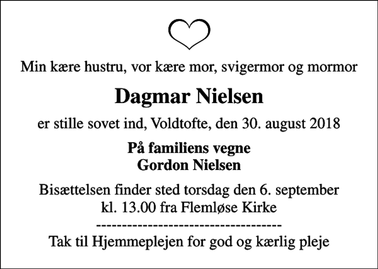 <p>Min kære hustru, vor kære mor, svigermor og mormor<br />Dagmar Nielsen<br />er stille sovet ind, Voldtofte, den 30. august 2018<br />På familiens vegne Gordon Nielsen<br />Bisættelsen finder sted torsdag den 6. september kl. 13.00 fra Flemløse Kirke ------------------------------------ Tak til Hjemmeplejen for god og kærlig pleje</p>