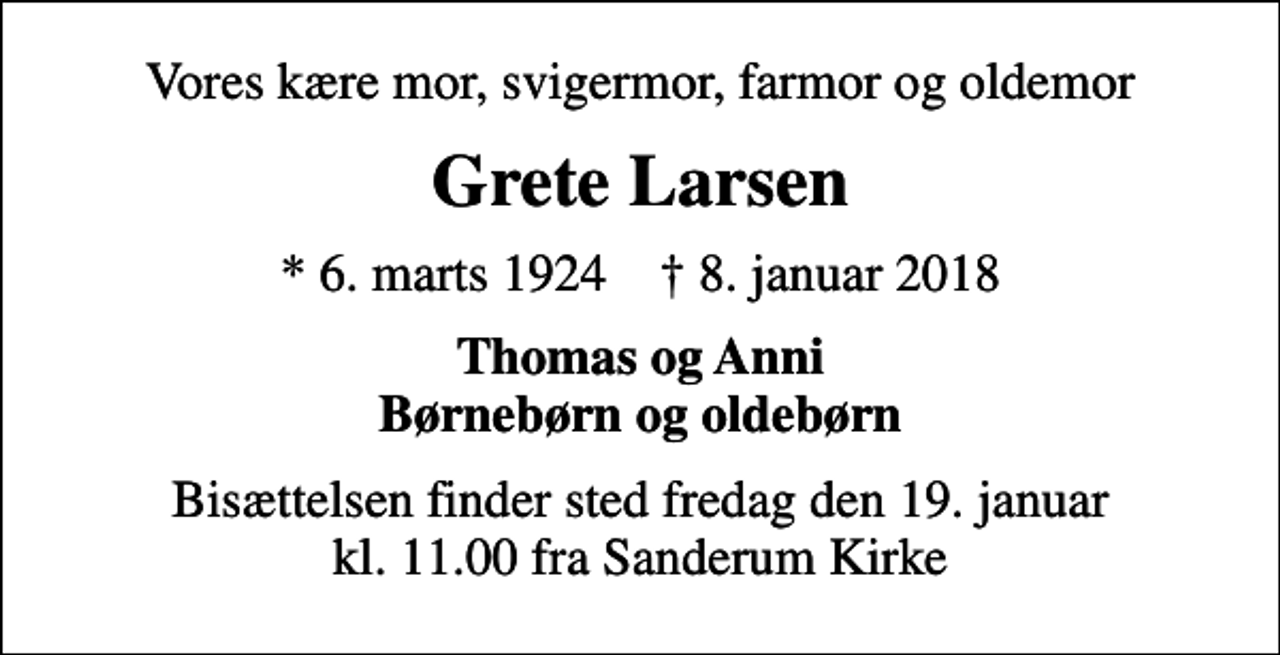 <p>Vores kære mor, svigermor, farmor og oldemor<br />Grete Larsen<br />* 6. marts 1924 ✝ 8. januar 2018<br />Thomas og Anni Børnebørn og oldebørn<br />Bisættelsen finder sted fredag den 19. januar kl. 11.00 fra Sanderum Kirke</p>