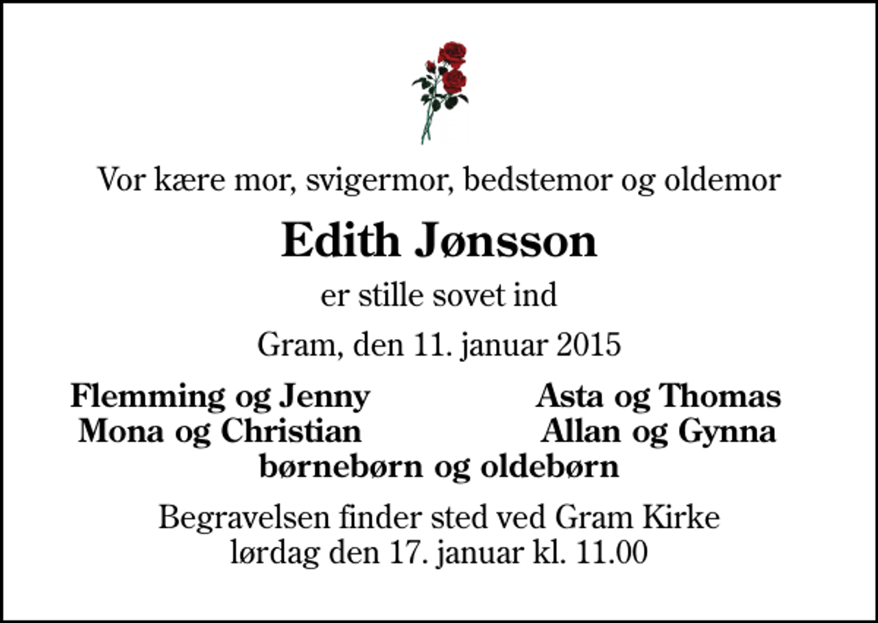 <p>Vor kære mor, svigermor, bedstemor og oldemor<br />Edith Jønsson<br />er stille sovet ind<br />Gram, den 11. januar 2015<br />Flemming og Jenny<br />Asta og Thomas<br />Mona og Christian<br />Allan og Gynna<br />Begravelsen finder sted ved Gram Kirke lørdag den 17. januar kl. 11.00</p>