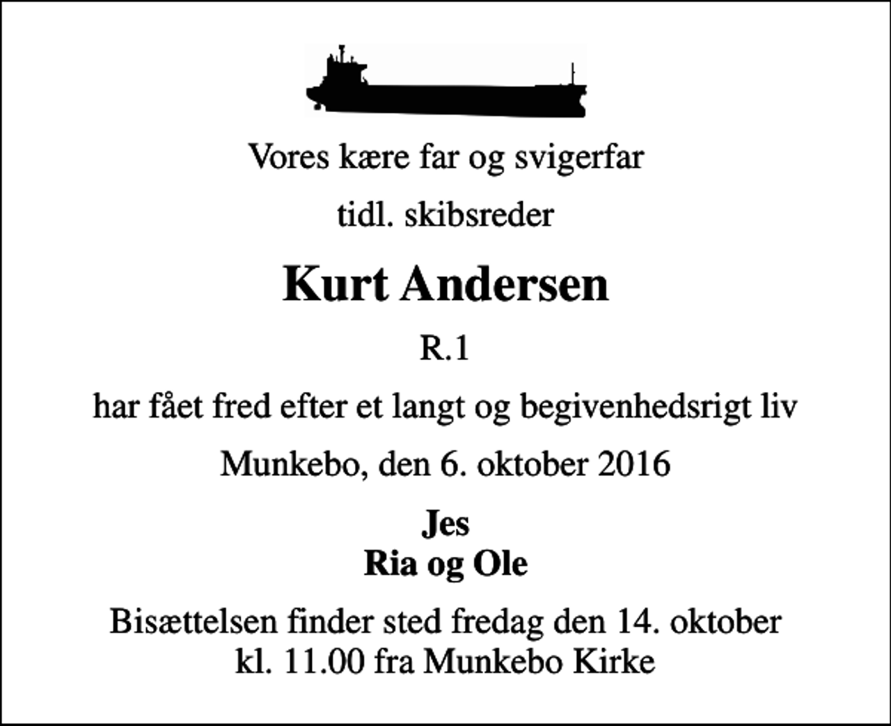 <p>Vores kære far og svigerfar<br />tidl. skibsreder<br />Kurt Andersen<br />R.1<br />har fået fred efter et langt og begivenhedsrigt liv<br />Munkebo, den 6. oktober 2016<br />Jes Ria og Ole<br />Bisættelsen finder sted fredag den 14. oktober kl. 11.00 fra Munkebo Kirke</p>