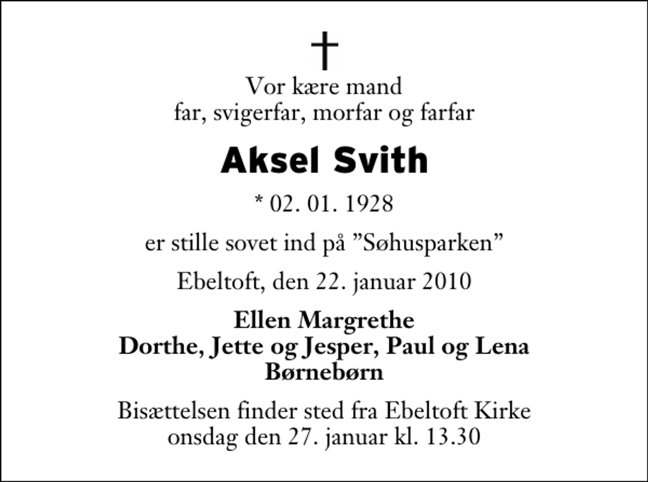 <p>Vor kære mand far, svigerfar, morfar og farfar<br />Aksel Svith<br />* 02. 01. 1928<br />er stille sovet ind på Søhusparken<br />Ebeltoft, den 22. januar 2010<br />Ellen Margrethe Dorthe, Jette og Jesper, Paul og Lena Børnebørn<br />Bisættelsen finder sted fra Ebeltoft Kirke onsdag den 27. januar kl. 13.30</p>