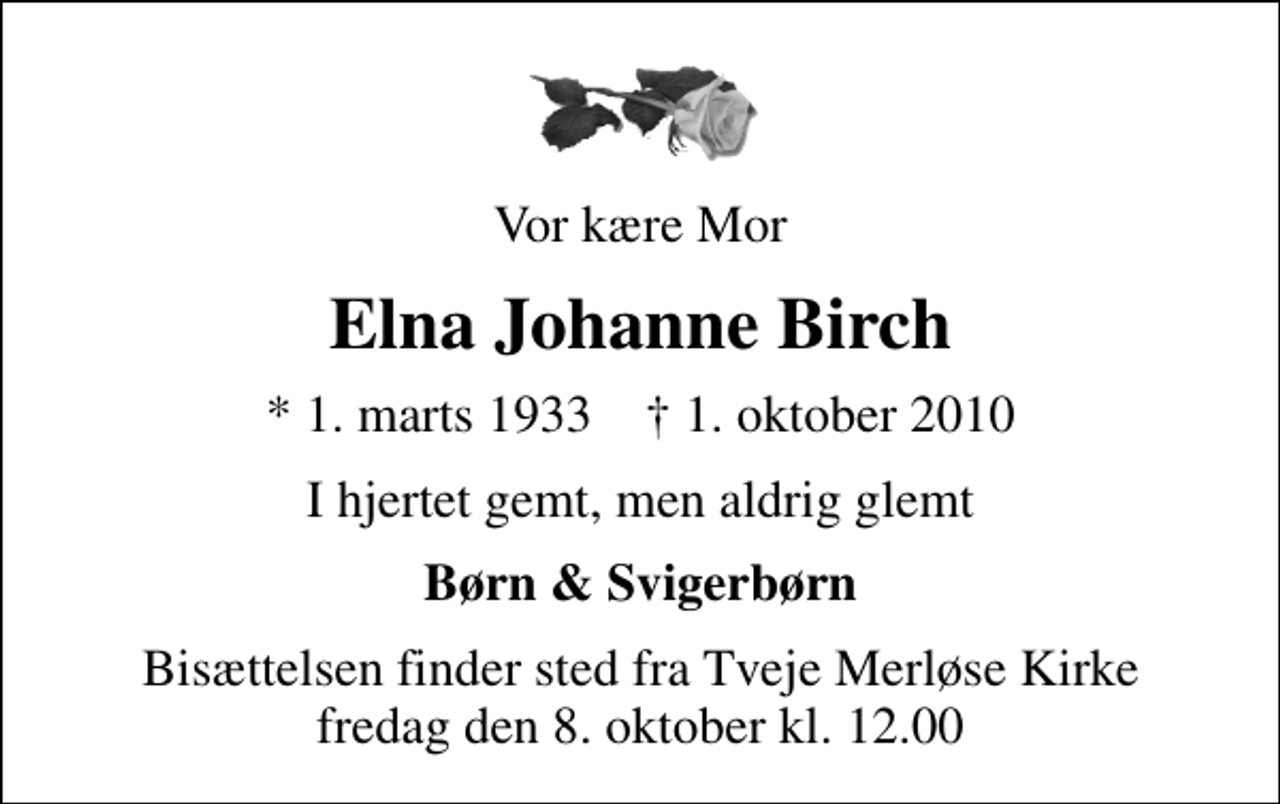 <p>Vor kære Mor<br />Elna Johanne Birch<br />* 1. marts 1933 ✝ 1. oktober 2010<br />I hjertet gemt, men aldrig glemt<br />Børn &amp; Svigerbørn<br />Bisættelsen finder sted fra Tveje Merløse Kirke fredag den 8. oktober kl. 12.00</p>