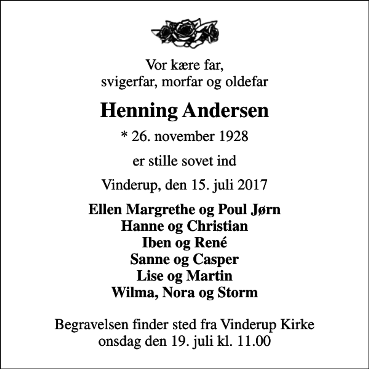 <p>Vor kære far, svigerfar, morfar og oldefar<br />Henning Andersen<br />* 26. november 1928<br />er stille sovet ind<br />Vinderup, den 15. juli 2017<br />Ellen Margrethe og Poul Jørn Hanne og Christian Iben og René Sanne og Casper Lise og Martin Wilma, Nora og Storm<br />Begravelsen finder sted fra Vinderup Kirke onsdag den 19. juli kl. 11.00</p>