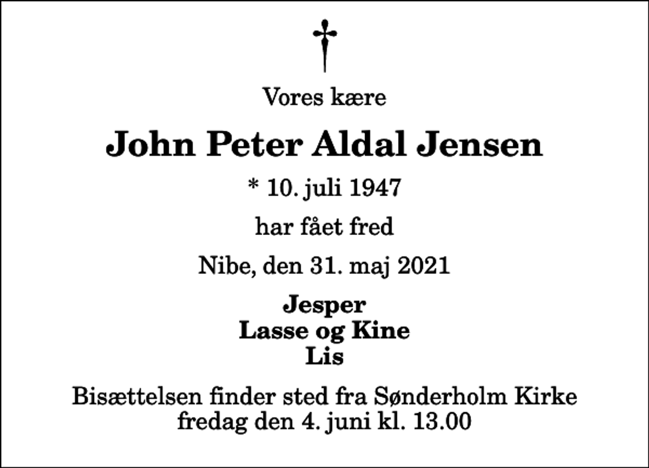 <p>Vores kære<br />John Peter Aldal Jensen<br />* 10. juli 1947<br />har fået fred<br />Nibe, den 31. maj 2021<br />Jesper Lasse og Kine Lis<br />Bisættelsen finder sted fra Sønderholm Kirke fredag den 4. juni kl. 13.00</p>