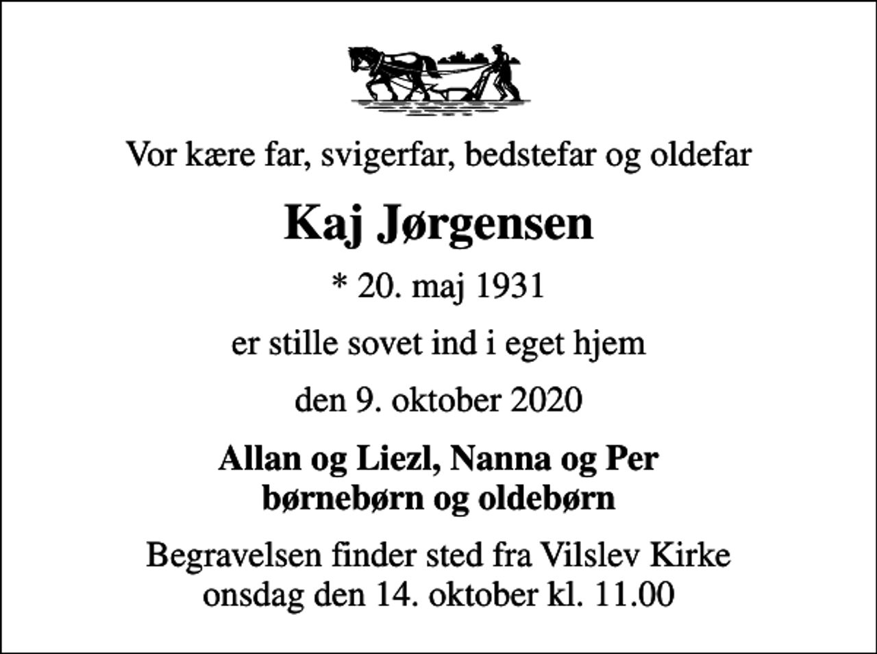 <p>Vor kære far, svigerfar, bedstefar og oldefar<br />Kaj Jørgensen<br />* 20. maj 1931<br />er stille sovet ind i eget hjem<br />den 9. oktober 2020<br />Allan og Liezl, Nanna og Per børnebørn og oldebørn<br />Begravelsen finder sted fra Vilslev Kirke onsdag den 14. oktober kl. 11.00</p>