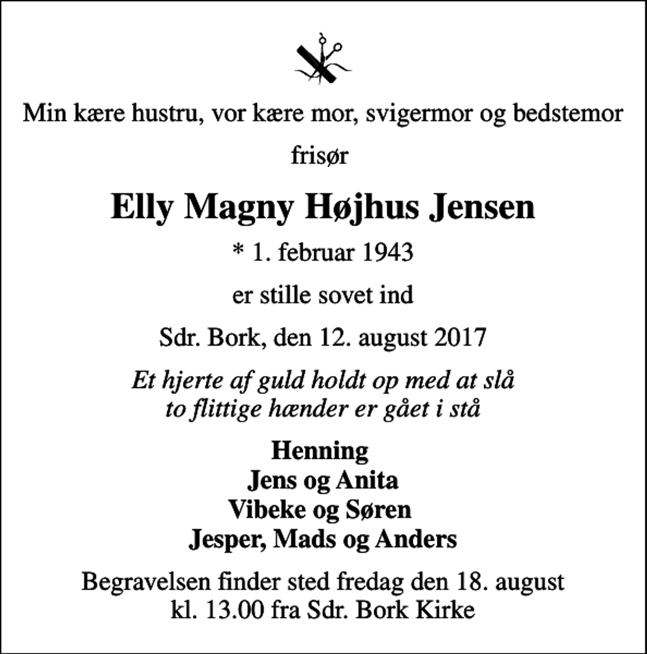 <p>Min kære hustru, vor kære mor, svigermor og bedstemor<br />frisør<br />Elly Magny Højhus Jensen<br />* 1. februar 1943<br />er stille sovet ind<br />Sdr. Bork, den 12. august 2017<br />Et hjerte af guld holdt op med at slå to flittige hænder er gået i stå<br />Henning Jens og Anita Vibeke og Søren Jesper, Mads og Anders<br />Begravelsen finder sted fredag den 18. august kl. 13.00 fra Sdr. Bork Kirke</p>