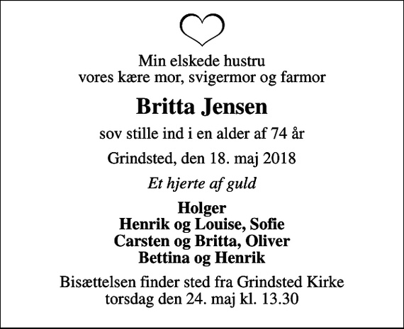 <p>Min elskede hustru vores kære mor, svigermor og farmor<br />Britta Jensen<br />sov stille ind i en alder af 74 år<br />Grindsted, den 18. maj 2018<br />Et hjerte af guld<br />Holger Henrik og Louise, Sofie Carsten og Britta, Oliver Bettina og Henrik<br />Bisættelsen finder sted fra Grindsted Kirke torsdag den 24. maj kl. 13.30</p>