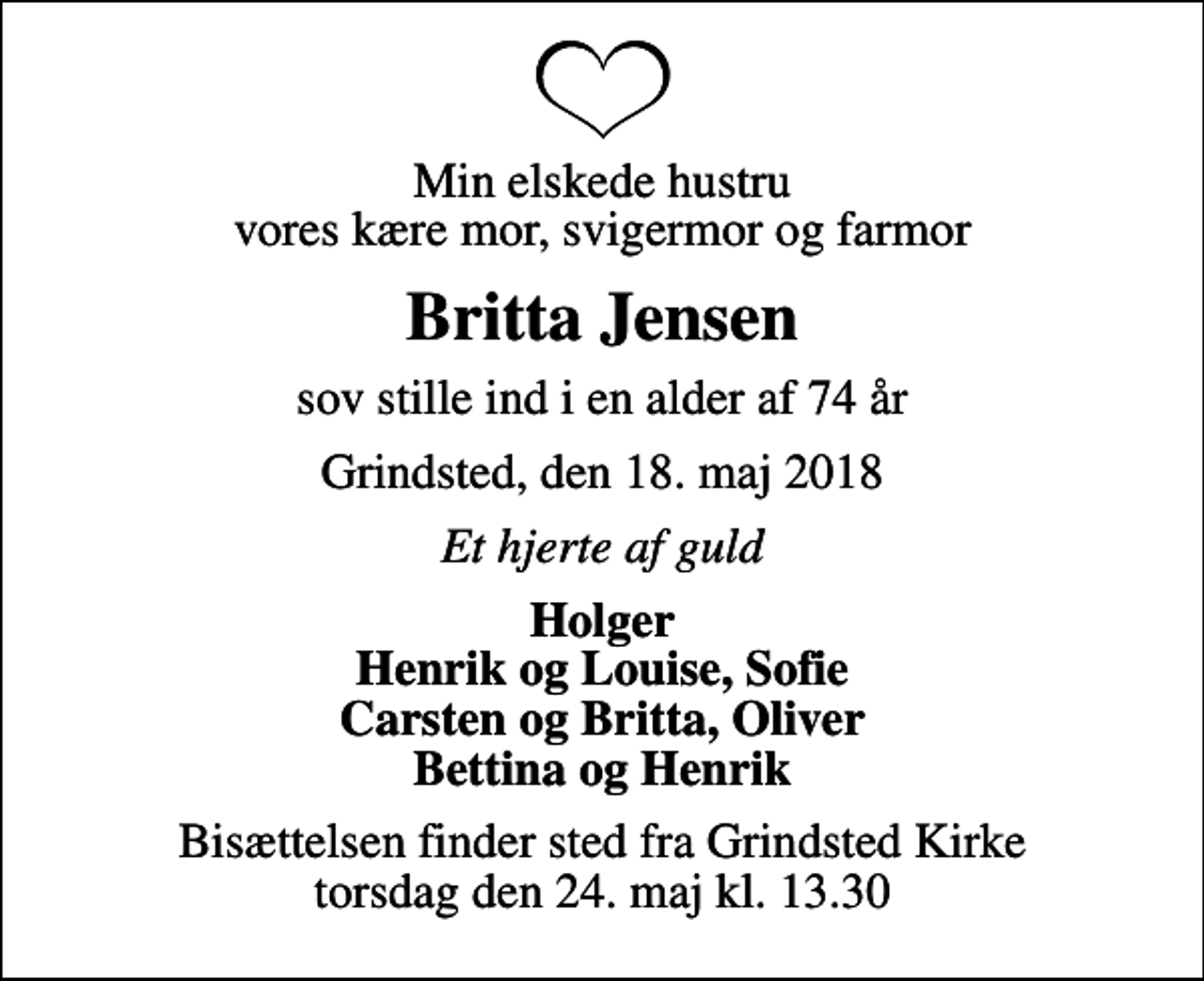 <p>Min elskede hustru vores kære mor, svigermor og farmor<br />Britta Jensen<br />sov stille ind i en alder af 74 år<br />Grindsted, den 18. maj 2018<br />Et hjerte af guld<br />Holger Henrik og Louise, Sofie Carsten og Britta, Oliver Bettina og Henrik<br />Bisættelsen finder sted fra Grindsted Kirke torsdag den 24. maj kl. 13.30</p>