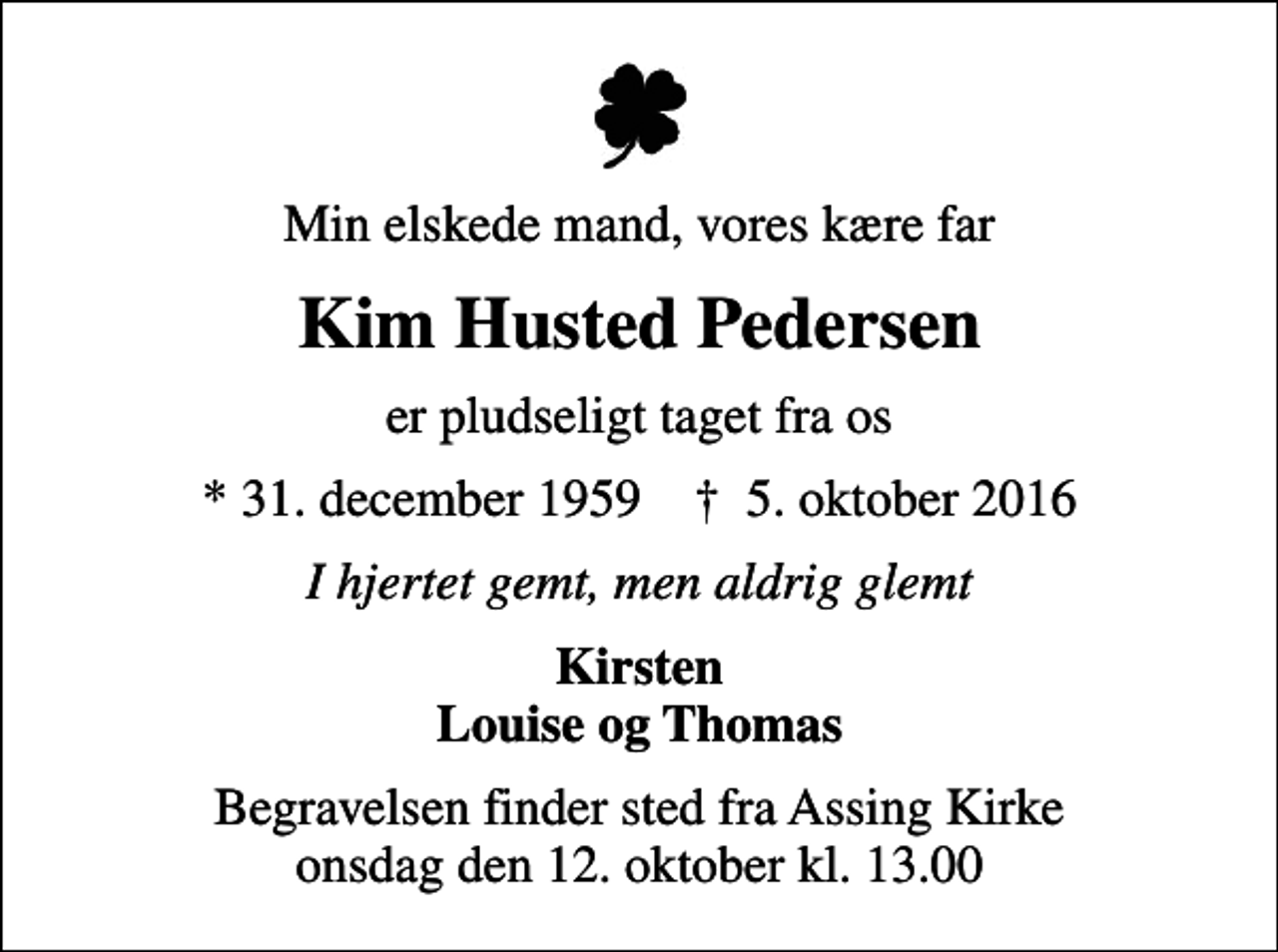 <p>Min elskede mand, vores kære far<br />Kim Husted Pedersen<br />er pludseligt taget fra os<br />* 31. december 1959 ✝ 5. oktober 2016<br />I hjertet gemt, men aldrig glemt<br />Kirsten Louise og Thomas<br />Begravelsen finder sted fra Assing Kirke onsdag den 12. oktober kl. 13.00</p>