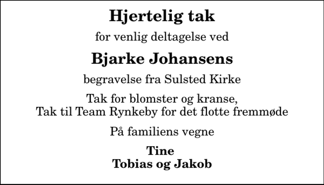 <p>Hjertelig tak<br />for venlig deltagelse ved<br />Bjarke Johansens<br />begravelse fra Sulsted Kirke<br />Tak for blomster og kranse, Tak til Team Rynkeby for det flotte fremmøde<br />På familiens vegne<br />Tine Tobias og Jakob</p>