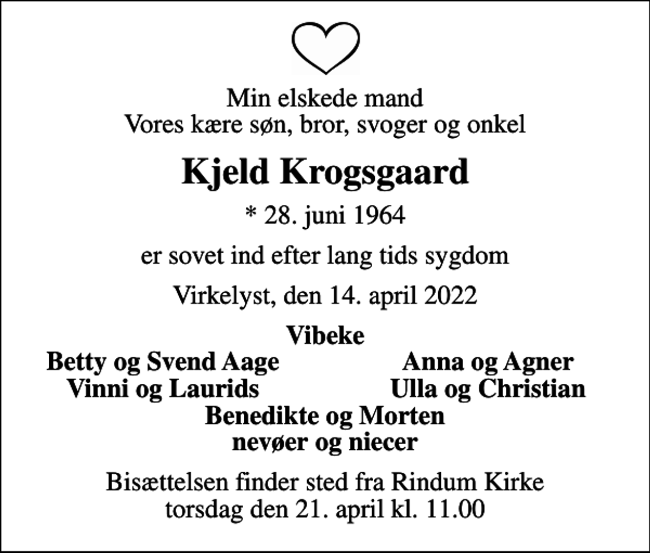 <p>Min elskede mand Vores kære søn, bror, svoger og onkel<br />Kjeld Krogsgaard<br />* 28. juni 1964<br />er sovet ind efter lang tids sygdom<br />Virkelyst, den 14. april 2022<br />Vibeke<br />Betty og Svend Aage<br />Anna og Agner<br />Vinni og Laurids<br />Ulla og Christian<br />Bisættelsen finder sted fra Rindum Kirke torsdag den 21. april kl. 11.00</p>