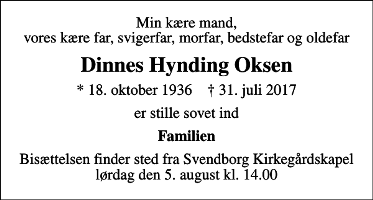 <p>Min kære mand, vores kære far, svigerfar, morfar, bedstefar og oldefar<br />Dinnes Hynding Oksen<br />* 18. oktober 1936 ✝ 31. juli 2017<br />er stille sovet ind<br />Familien<br />Bisættelsen finder sted fra Svendborg Kirkegårdskapel lørdag den 5. august kl. 14.00</p>