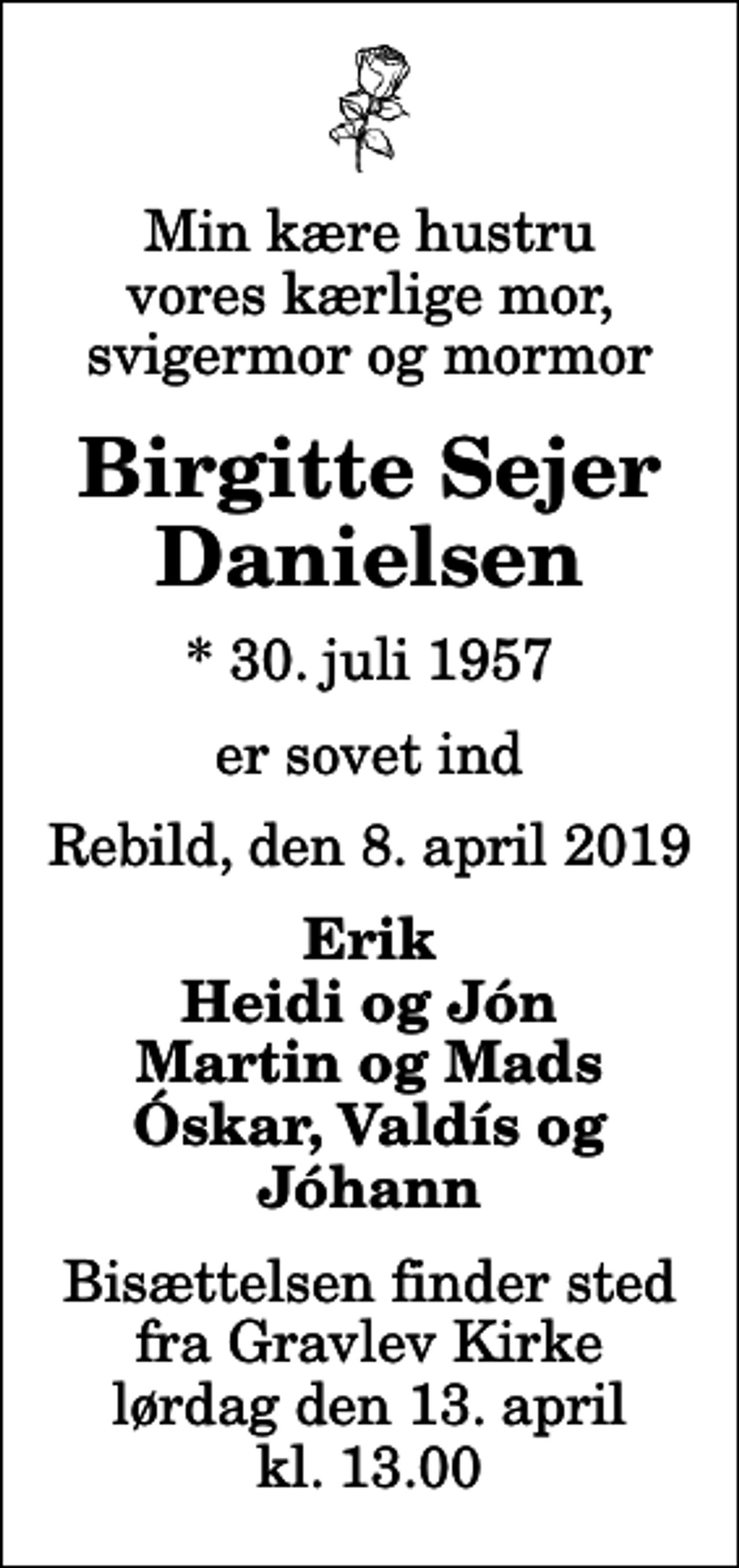 <p>Min kære hustru vores kærlige mor, svigermor og mormor<br />Birgitte Sejer Danielsen<br />* 30. juli 1957<br />er sovet ind<br />Rebild, den 8. april 2019<br />Erik Heidi og Jón Martin og Mads Óskar, Valdís og Jóhann<br />Bisættelsen finder sted fra Gravlev Kirke lørdag den 13. april kl. 13.00</p>
