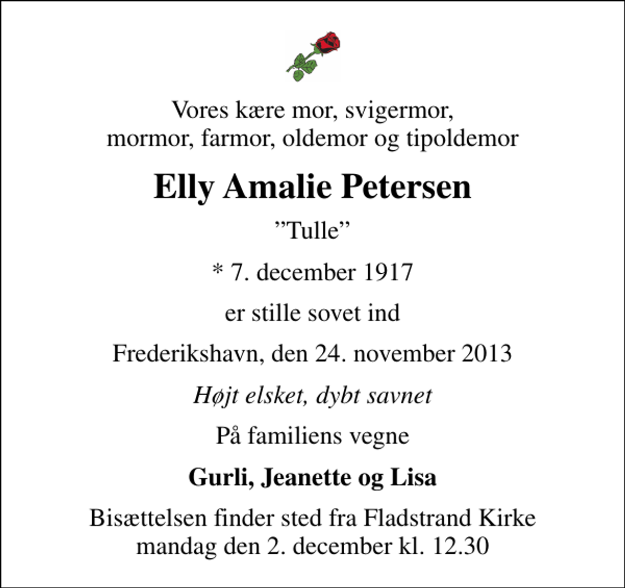<p>Vores kære mor, svigermor, mormor, farmor, oldemor og tipoldemor<br />Elly Amalie Petersen<br />Tulle<br />* 7. december 1917<br />er stille sovet ind<br />Frederikshavn, den 24. november 2013<br />Højt elsket, dybt savnet<br />På familiens vegne<br />Gurli, Jeanette og Lisa<br />Bisættelsen finder sted fra Fladstrand Kirke mandag den 2. december kl. 12.30</p>