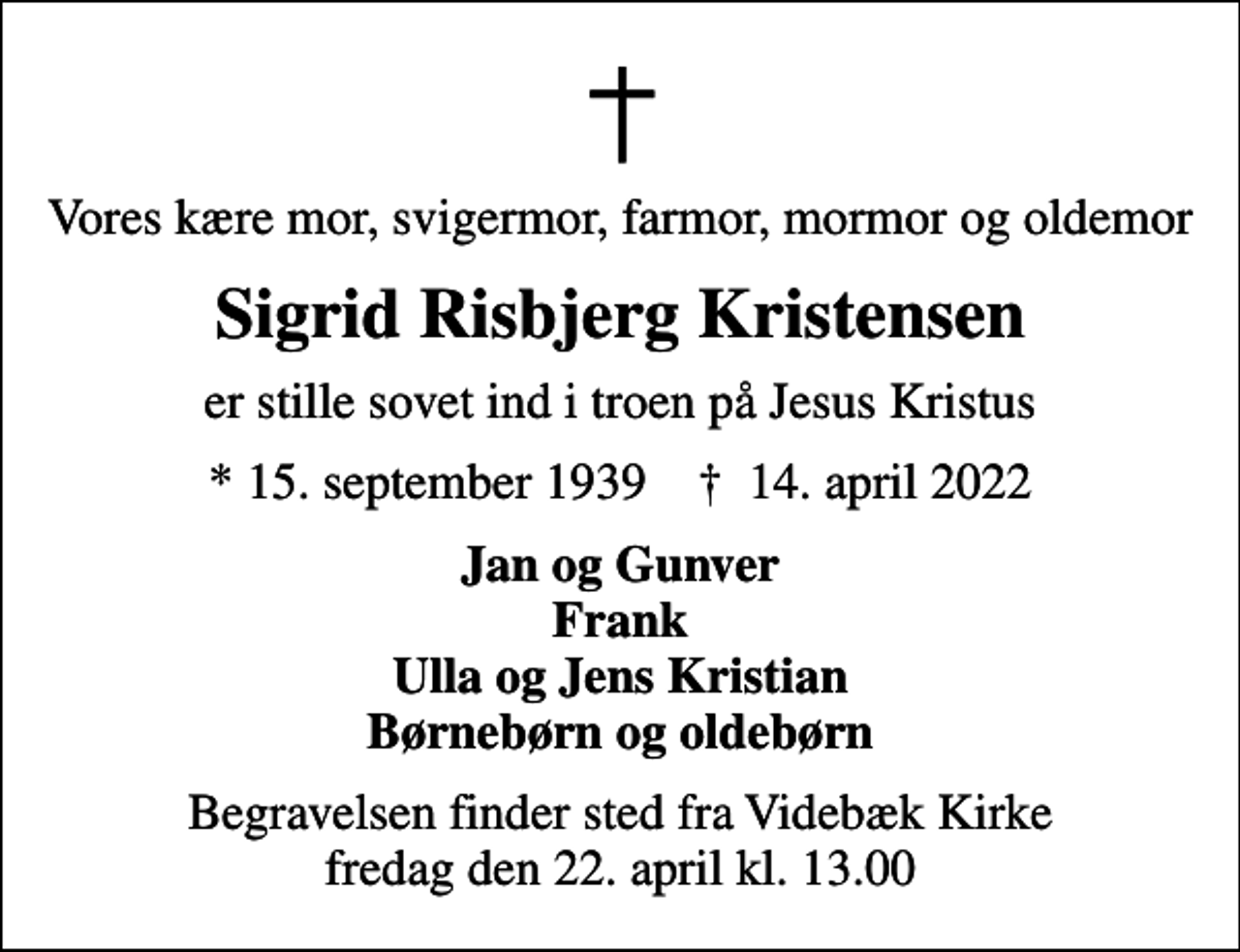 <p>Vores kære mor, svigermor, farmor, mormor og oldemor<br />Sigrid Risbjerg Kristensen<br />er stille sovet ind i troen på Jesus Kristus<br />* 15. september 1939 ✝ 14. april 2022<br />Jan og Gunver Frank Ulla og Jens Kristian Børnebørn og oldebørn<br />Begravelsen finder sted fra Videbæk Kirke fredag den 22. april kl. 13.00</p>