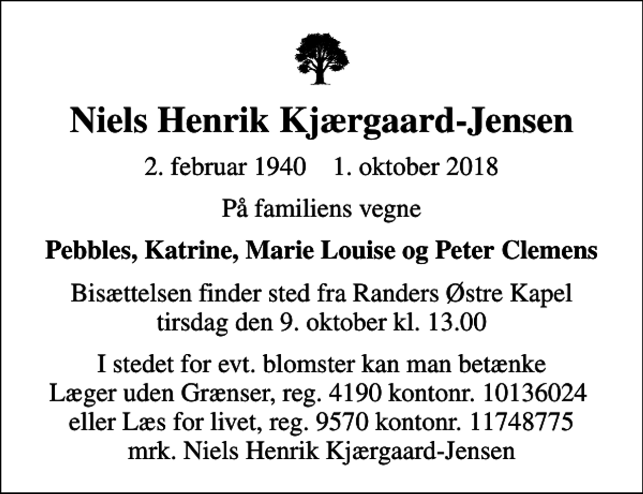 <p>Niels Henrik Kjærgaard-Jensen<br />2. februar 1940 1. oktober 2018<br />På familiens vegne<br />Pebbles, Katrine, Marie Louise og Peter Clemens<br />Bisættelsen finder sted fra Randers Østre Kapel tirsdag den 9. oktober kl. 13.00<br />I stedet for evt. blomster kan man betænke Læger uden Grænser, reg. 4190 kontonr. 10136024 eller Læs for livet, reg. 9570 kontonr. 11748775 mrk. Niels Henrik Kjærgaard-Jensen</p>