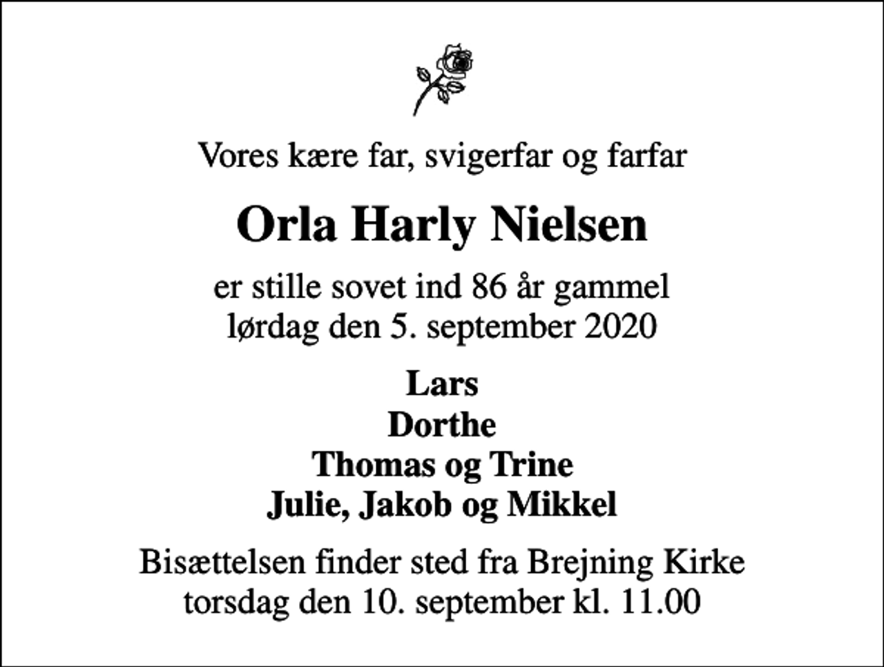 <p>Vores kære far, svigerfar og farfar<br />Orla Harly Nielsen<br />er stille sovet ind 86 år gammel lørdag den 5. september 2020<br />Lars Dorthe Thomas og Trine Julie, Jakob og Mikkel<br />Bisættelsen finder sted fra Brejning Kirke torsdag den 10. september kl. 11.00</p>