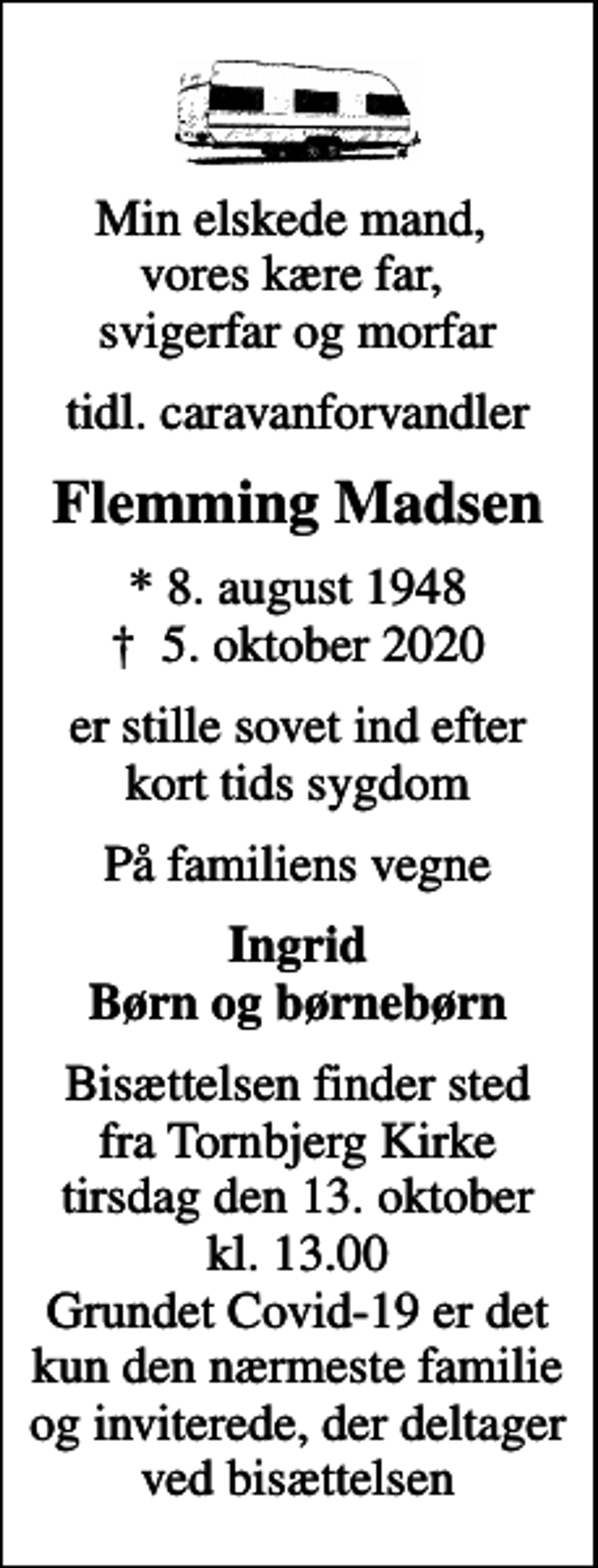 <p>Min elskede mand, vores kære far, svigerfar og morfar<br />tidl. caravanforvandler<br />Flemming Madsen<br />* 8. august 1948<br />✝ 5. oktober 2020<br />er stille sovet ind efter kort tids sygdom<br />På familiens vegne<br />Ingrid Børn og børnebørn<br />Bisættelsen finder sted fra Tornbjerg Kirke tirsdag den 13. oktober kl. 13.00 Grundet Covid-19 er det kun den nærmeste familie og inviterede, der deltager ved bisættelsen</p>