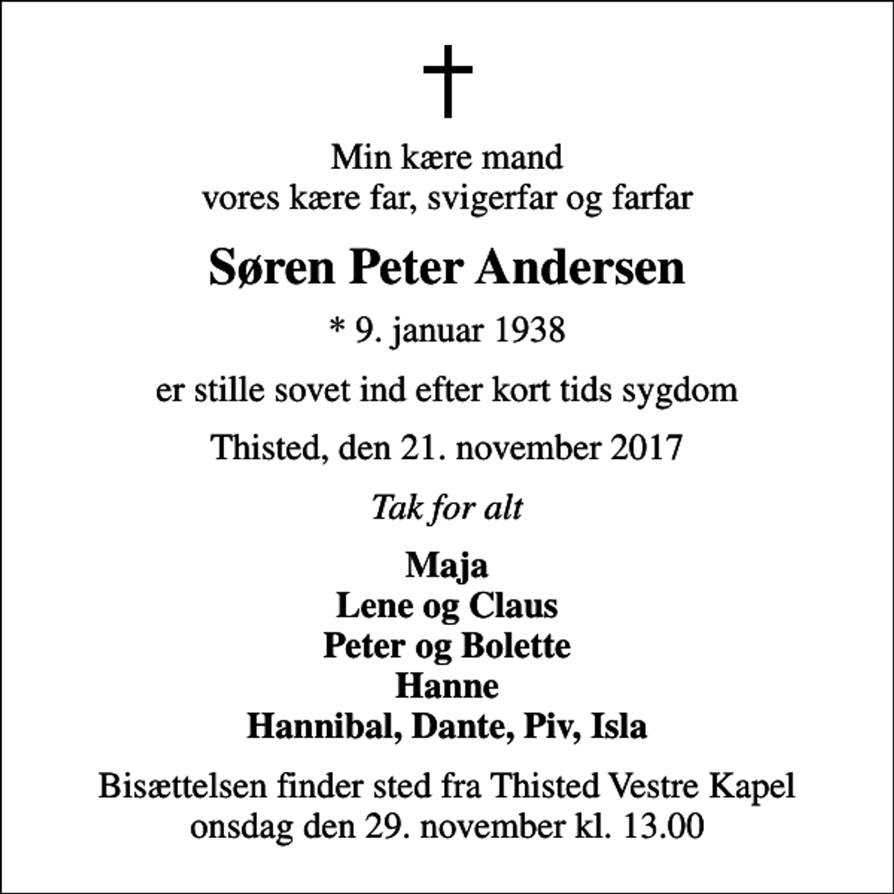 <p>Min kære mand vores kære far, svigerfar og farfar<br />Søren Peter Andersen<br />* 9. januar 1938<br />er stille sovet ind efter kort tids sygdom<br />Thisted, den 21. november 2017<br />Tak for alt<br />Maja Lene og Claus Peter og Bolette Hanne Hannibal, Dante, Piv, Isla<br />Bisættelsen finder sted fra Thisted Vestre Kapel onsdag den 29. november kl. 13.00</p>