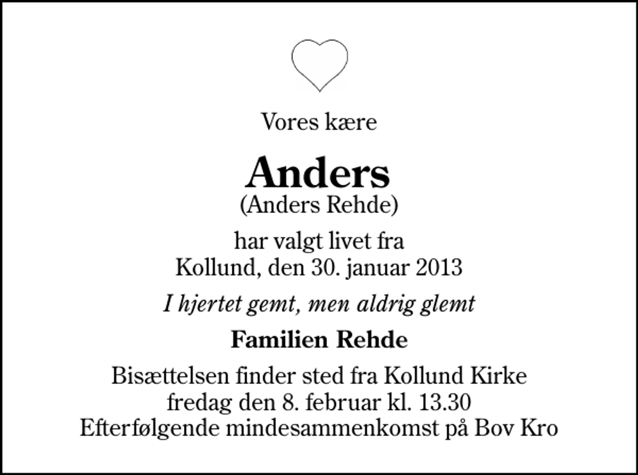 <p>Vores kære<br />Anders<br />(Anders Rehde)<br />har valgt livet fra Kollund, den 30. januar 2013<br />I hjertet gemt, men aldrig glemt<br />Familien Rehde<br />Bisættelsen finder sted fra Kollund Kirke fredag den 8. februar kl. 13.30 Efterfølgende mindesammenkomst på Bov Kro</p>