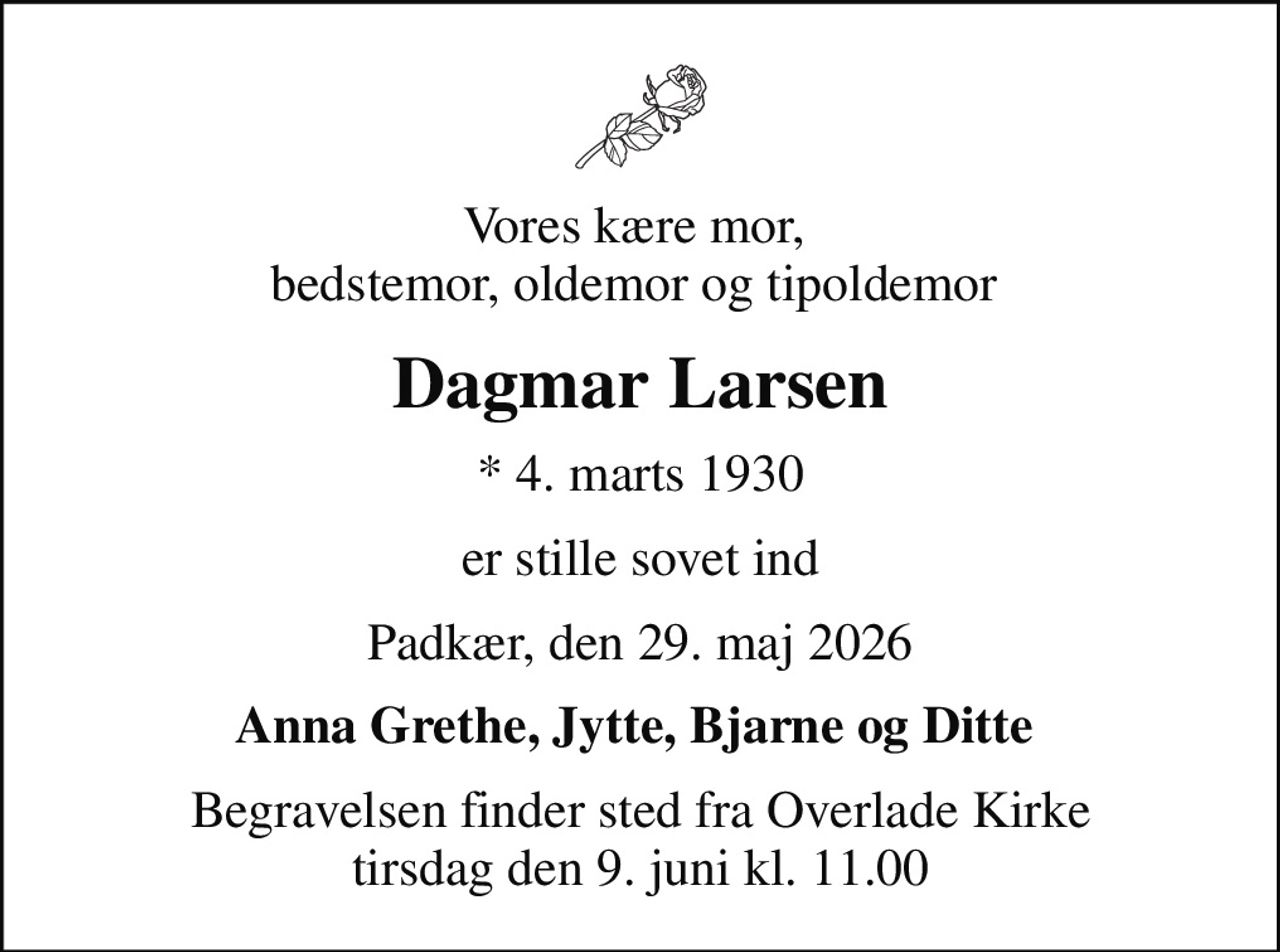 Vores kære mor,  bedstemor, oldemor og tipoldemor 
Dagmar Larsen
* 4. marts 1930
er stille sovet ind
Padkær, den 29. maj 2026
Anna Grethe, Jytte, Bjarne og Ditte 
Begravelsen finder sted fra Overlade Kirke  tirsdag den 9. juni kl. 11.00