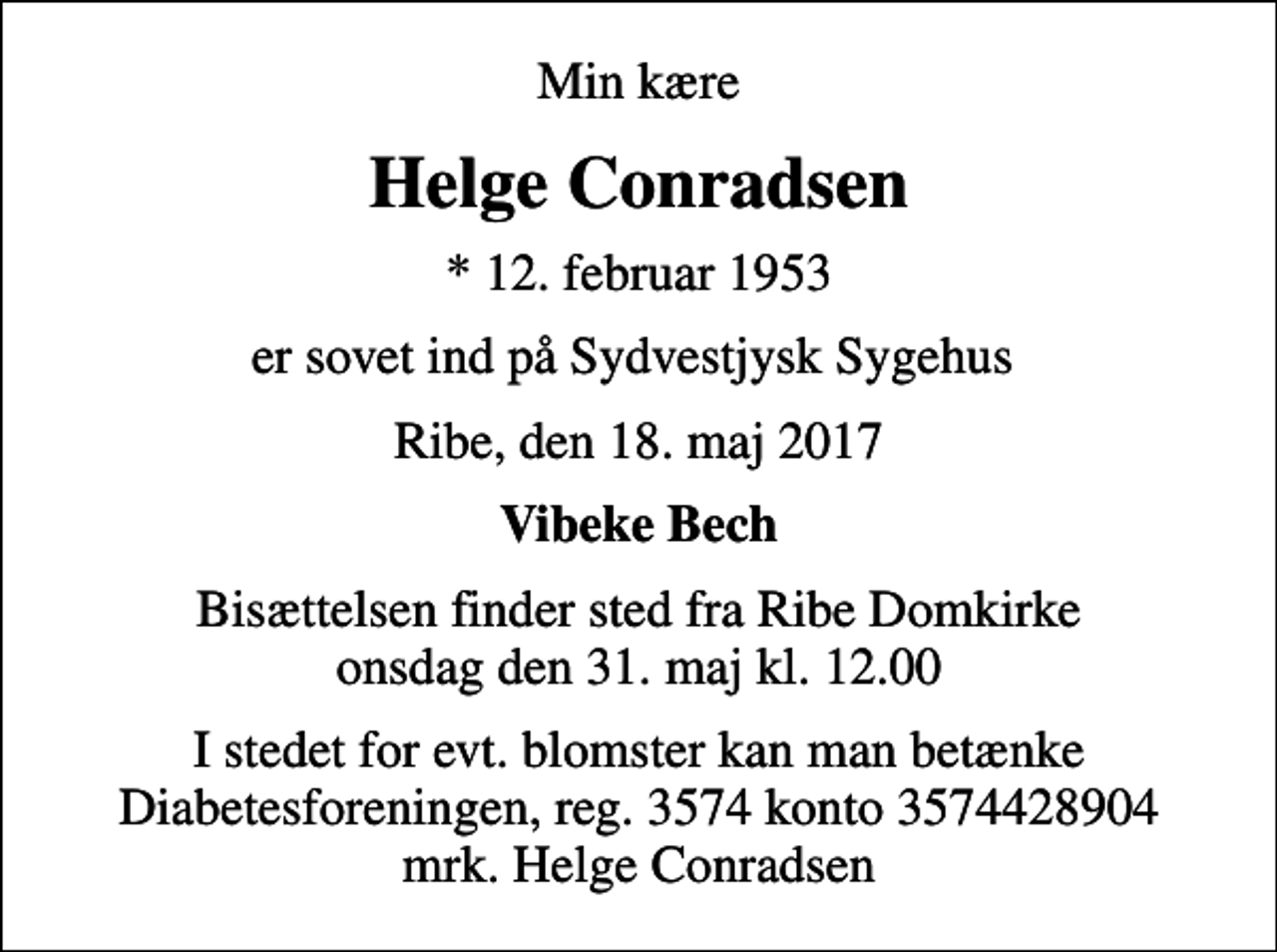 <p>Min kære<br />Helge Conradsen<br />* 12. februar 1953<br />er sovet ind på Sydvestjysk Sygehus<br />Ribe, den 18. maj 2017<br />Vibeke Bech<br />Bisættelsen finder sted fra Ribe Domkirke onsdag den 31. maj kl. 12.00<br />I stedet for evt. blomster kan man betænke<br />Diabetesforeningen reg.3574kontonr.3574428904mrk. Helge<br />Conradsen</p>